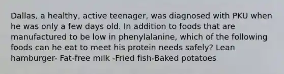 Dallas, a healthy, active teenager, was diagnosed with PKU when he was only a few days old. In addition to foods that are manufactured to be low in phenylalanine, which of the following foods can he eat to meet his protein needs safely? Lean hamburger- Fat-free milk -Fried fish-Baked potatoes