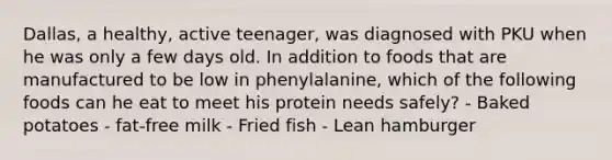 Dallas, a healthy, active teenager, was diagnosed with PKU when he was only a few days old. In addition to foods that are manufactured to be low in phenylalanine, which of the following foods can he eat to meet his protein needs safely? - Baked potatoes - fat-free milk - Fried fish - Lean hamburger