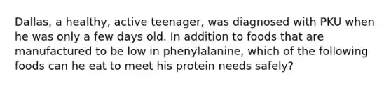 Dallas, a healthy, active teenager, was diagnosed with PKU when he was only a few days old. In addition to foods that are manufactured to be low in phenylalanine, which of the following foods can he eat to meet his protein needs safely?