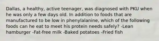 Dallas, a healthy, active teenager, was diagnosed with PKU when he was only a few days old. In addition to foods that are manufactured to be low in phenylalanine, which of the following foods can he eat to meet his protein needs safely? -Lean hamburger -Fat-free milk -Baked potatoes -Fried fish