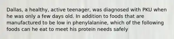 Dallas, a healthy, active teenager, was diagnosed with PKU when he was only a few days old. In addition to foods that are manufactured to be low in phenylalanine, which of the following foods can he eat to meet his protein needs safely