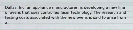 Dallas, Inc. an appliance manufacturer, is developing a new line of ovens that uses controlled-laser technology. The research and testing costs associated with the new ovens is said to arise from a: