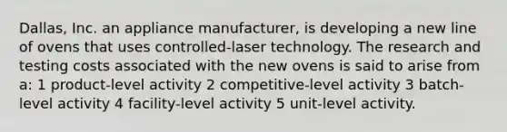 Dallas, Inc. an appliance manufacturer, is developing a new line of ovens that uses controlled-laser technology. The research and testing costs associated with the new ovens is said to arise from a: 1 product-level activity 2 competitive-level activity 3 batch-level activity 4 facility-level activity 5 unit-level activity.