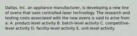 Dallas, Inc. an appliance manufacturer, is developing a new line of ovens that uses controlled-laser technology. The research and testing costs associated with the new ovens is said to arise from a: A. product-level activity B. batch-level activity C. competitive-level activity D. facility-level activity E. unit-level activity