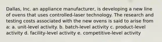 Dallas, Inc. an appliance manufacturer, is developing a new line of ovens that uses controlled-laser technology. The research and testing costs associated with the new ovens is said to arise from a: a. unit-level activity. b. batch-level activity c. product-level activity d. facility-level activity e. competitive-level activity