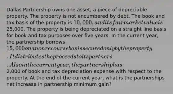 Dallas Partnership owns one asset, a piece of depreciable property. The property is not encumbered by debt. The book and tax basis of the property is 10,000, and its fair market value is25,000. The property is being depreciated on a straight line basis for book and tax purposes over five years. In the current year, the partnership borrows 15,000 on a nonrecourse basis secured only by the property. It distributes the proceeds to its partners. Also in the current year, the partnership has2,000 of book and tax depreciation expense with respect to the property. At the end of the current year, what is the partnerships net increase in partnership minimum gain?