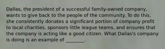 Dallas, the president of a successful family-owned company, wants to give back to the people of the community. To do this, she consistently donates a significant portion of company profit to local charities, sponsors little league teams, and ensures that the company is acting like a good citizen. What Dallas's company is doing is an example of ________.