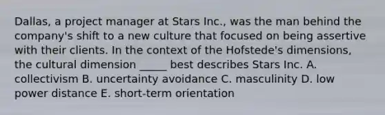 Dallas, a project manager at Stars Inc., was the man behind the company's shift to a new culture that focused on being assertive with their clients. In the context of the Hofstede's dimensions, the cultural dimension _____ best describes Stars Inc. A. collectivism B. uncertainty avoidance C. masculinity D. low power distance E. short-term orientation