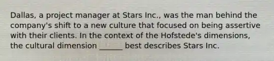 Dallas, a project manager at Stars Inc., was the man behind the company's shift to a new culture that focused on being assertive with their clients. In the context of the Hofstede's dimensions, the cultural dimension ______ best describes Stars Inc.