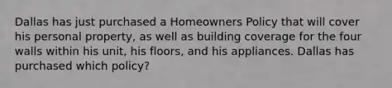 Dallas has just purchased a Homeowners Policy that will cover his personal property, as well as building coverage for the four walls within his unit, his floors, and his appliances. Dallas has purchased which policy?