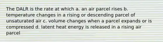 The DALR is the rate at which a. an air parcel rises b. temperature changes in a rising or descending parcel of unsaturated air c. volume changes when a parcel expands or is compressed d. latent heat energy is released in a rising air parcel