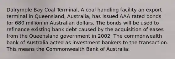 Dalrymple Bay Coal Terminal, A coal handling facility an export terminal in Queensland, Australia, has issued AAA rated bonds for 680 million in Australian dollars. The bonds will be used to refinance existing bank debt caused by the acquisition of eases from the Queensland government in 2002. The commonwealth bank of Australia acted as investment bankers to the transaction. This means the Commonwealth Bank of Australia: