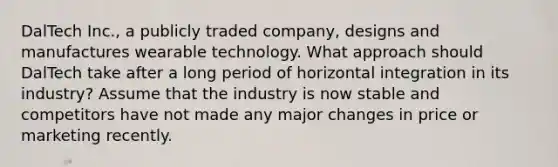 DalTech Inc., a publicly traded company, designs and manufactures wearable technology. What approach should DalTech take after a long period of horizontal integration in its industry? Assume that the industry is now stable and competitors have not made any major changes in price or marketing recently.