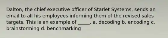 Dalton, the chief executive officer of Starlet Systems, sends an email to all his employees informing them of the revised sales targets. This is an example of _____. a. decoding b. encoding c. brainstorming d. benchmarking