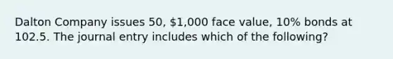 Dalton Company issues 50, 1,000 face value, 10% bonds at 102.5. The journal entry includes which of the following?