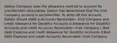 Dalton Company uses the allowance method to account for uncollectible receivables. Dalton has determined that the Irish Company account is uncollectible. To write off this account, Dalton should debit a.Accounts Receivable—Irish Company and credit Allowance for Doubtful Accounts b.Allowance for Doubtful Accounts and credit Accounts Receivable—Irish Company c.Bad Debt Expense and credit Allowance for Doubtful Accounts d.Bad Debt Expense and credit Accounts Receivable—Irish Company