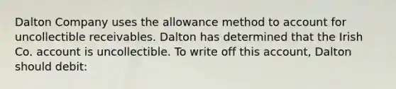 Dalton Company uses the allowance method to account for uncollectible receivables. Dalton has determined that the Irish Co. account is uncollectible. To write off this account, Dalton should debit: