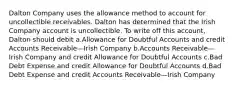 Dalton Company uses the allowance method to account for uncollectible receivables. Dalton has determined that the Irish Company account is uncollectible. To write off this account, Dalton should debit a.Allowance for Doubtful Accounts and credit Accounts Receivable—Irish Company b.Accounts Receivable—Irish Company and credit Allowance for Doubtful Accounts c.Bad Debt Expense and credit Allowance for Doubtful Accounts d.Bad Debt Expense and credit Accounts Receivable—Irish Company