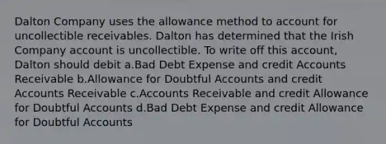 Dalton Company uses the allowance method to account for uncollectible receivables. Dalton has determined that the Irish Company account is uncollectible. To write off this account, Dalton should debit a.Bad Debt Expense and credit Accounts Receivable b.Allowance for Doubtful Accounts and credit Accounts Receivable c.Accounts Receivable and credit Allowance for Doubtful Accounts d.Bad Debt Expense and credit Allowance for Doubtful Accounts