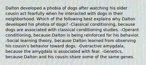 Dalton developed a phobia of dogs after watching his older cousin act fearfully when he interacted with dogs in their neighborhood. Which of the following best explains why Dalton developed his phobia of dogs? -Classical conditioning, because dogs are associated with classical conditioning studies. -Operant conditioning, because Dalton is being reinforced for his behavior. -Social learning theory, because Dalton learned from observing his cousin's behavior toward dogs. -Overactive amygdala, because the amygdala is associated with fear. -Genetics, because Dalton and his cousin share some of the same genes.