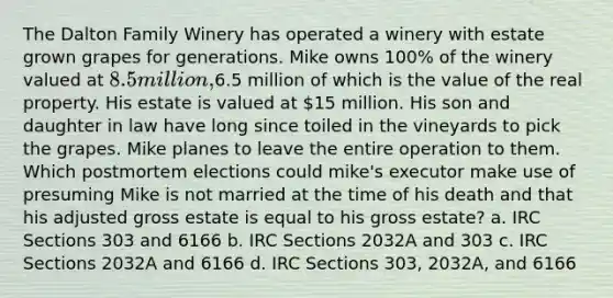 The Dalton Family Winery has operated a winery with estate grown grapes for generations. Mike owns 100% of the winery valued at 8.5 million,6.5 million of which is the value of the real property. His estate is valued at 15 million. His son and daughter in law have long since toiled in the vineyards to pick the grapes. Mike planes to leave the entire operation to them. Which postmortem elections could mike's executor make use of presuming Mike is not married at the time of his death and that his adjusted gross estate is equal to his gross estate? a. IRC Sections 303 and 6166 b. IRC Sections 2032A and 303 c. IRC Sections 2032A and 6166 d. IRC Sections 303, 2032A, and 6166