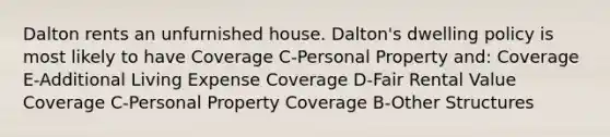 Dalton rents an unfurnished house. Dalton's dwelling policy is most likely to have Coverage C-Personal Property and: Coverage E-Additional Living Expense Coverage D-Fair Rental Value Coverage C-Personal Property Coverage B-Other Structures