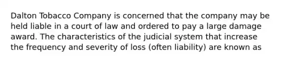 Dalton Tobacco Company is concerned that the company may be held liable in a court of law and ordered to pay a large damage award. The characteristics of the judicial system that increase the frequency and severity of loss (often liability) are known as