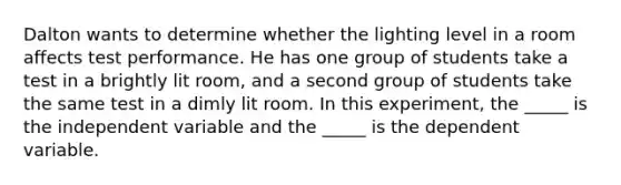 Dalton wants to determine whether the lighting level in a room affects test performance. He has one group of students take a test in a brightly lit room, and a second group of students take the same test in a dimly lit room. In this experiment, the _____ is the independent variable and the _____ is the dependent variable.