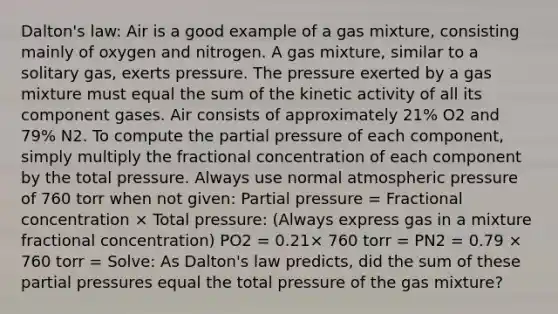 Dalton's law: Air is a good example of a gas mixture, consisting mainly of oxygen and nitrogen. A gas mixture, similar to a solitary gas, exerts pressure. The pressure exerted by a gas mixture must equal the sum of the kinetic activity of all its component gases. Air consists of approximately 21% O2 and 79% N2. To compute the partial pressure of each component, simply multiply the fractional concentration of each component by the total pressure. Always use normal atmospheric pressure of 760 torr when not given: Partial pressure = Fractional concentration × Total pressure: (Always express gas in a mixture fractional concentration) PO2 = 0.21× 760 torr = PN2 = 0.79 × 760 torr = Solve: As Dalton's law predicts, did the sum of these partial pressures equal the total pressure of the gas mixture?