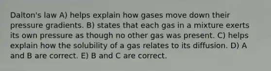 Dalton's law A) helps explain how gases move down their pressure gradients. B) states that each gas in a mixture exerts its own pressure as though no other gas was present. C) helps explain how the solubility of a gas relates to its diffusion. D) A and B are correct. E) B and C are correct.