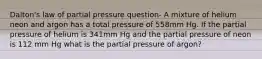 Dalton's law of partial pressure question- A mixture of helium neon and argon has a total pressure of 558mm Hg. If the partial pressure of helium is 341mm Hg and the partial pressure of neon is 112 mm Hg what is the partial pressure of argon?