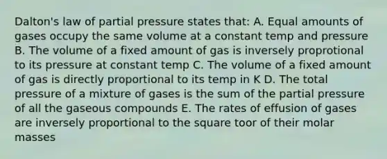 Dalton's law of partial pressure states that: A. Equal amounts of gases occupy the same volume at a constant temp and pressure B. The volume of a fixed amount of gas is inversely proprotional to its pressure at constant temp C. The volume of a fixed amount of gas is directly proportional to its temp in K D. The total pressure of a mixture of gases is the sum of the partial pressure of all the gaseous compounds E. The rates of effusion of gases are inversely proportional to the square toor of their molar masses