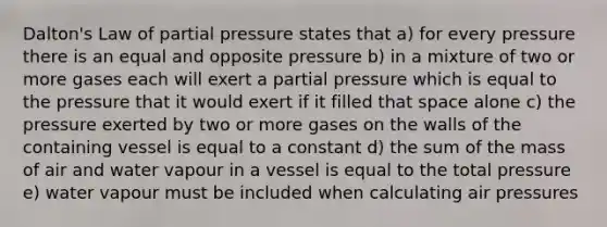 Dalton's Law of partial pressure states that a) for every pressure there is an equal and opposite pressure b) in a mixture of two or more gases each will exert a partial pressure which is equal to the pressure that it would exert if it filled that space alone c) the pressure exerted by two or more gases on the walls of the containing vessel is equal to a constant d) the sum of the mass of air and water vapour in a vessel is equal to the total pressure e) water vapour must be included when calculating air pressures