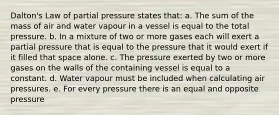 Dalton's Law of partial pressure states that: a. The sum of the mass of air and water vapour in a vessel is equal to the total pressure. b. In a mixture of two or more gases each will exert a partial pressure that is equal to the pressure that it would exert if it filled that space alone. c. The pressure exerted by two or more gases on the walls of the containing vessel is equal to a constant. d. Water vapour must be included when calculating air pressures. e. For every pressure there is an equal and opposite pressure