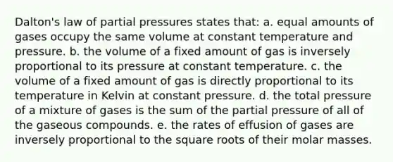 Dalton's law of partial pressures states that: a. equal amounts of gases occupy the same volume at constant temperature and pressure. b. the volume of a fixed amount of gas is inversely proportional to its pressure at constant temperature. c. the volume of a fixed amount of gas is directly proportional to its temperature in Kelvin at constant pressure. d. the total pressure of a mixture of gases is the sum of the partial pressure of all of the gaseous compounds. e. the rates of effusion of gases are inversely proportional to the square roots of their molar masses.