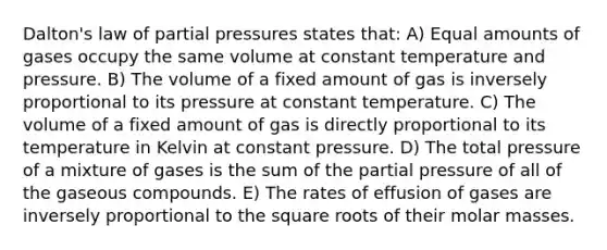 Dalton's law of partial pressures states that: A) Equal amounts of gases occupy the same volume at constant temperature and pressure. B) The volume of a fixed amount of gas is inversely proportional to its pressure at constant temperature. C) The volume of a fixed amount of gas is directly proportional to its temperature in Kelvin at constant pressure. D) The total pressure of a mixture of gases is the sum of the partial pressure of all of the gaseous compounds. E) The rates of effusion of gases are inversely proportional to the square roots of their molar masses.