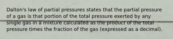 Dalton's law of partial pressures states that the partial pressure of a gas is that portion of the total pressure exerted by any single gas in a mixture calculated as the product of the total pressure times the fraction of the gas (expressed as a decimal).