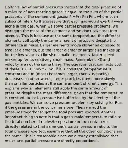 Dalton's law of partial pressures states that the total pressure of a mixture of non-reacting gases is equal to the sum of the partial pressures of the component gases: Pₜ=P₁+P₂+P₃... where each subscript refers to the pressure that each gas would exert if were alone in the gas. When we solve partial pressure problems, we disregard the mass of the element and we don't take that into account. This is because at the same temperature, the different elements still apply the same amount of pressure despite the difference in mass. Larger elements move slower as opposed to smaller elements, but the larger elements' larger size makes up for the low velocity. Likewise, smaller elements' faster speed makes up for its relatively small mass. Remember, KE and velocity are not the same thing. The equation that connects both of these is K=0.5mv^2. So, if K is constant (temperature is constant) and m (mass) becomes larger, then v (velocity) decreases. In other words, larger particles travel more slowly than smaller particles at the same amount of kinetic energy. This explains why all elements still apply the same amount of pressure despite the mass difference, given that the temperature is constant. In fact, pressure isn't affected by the identity of the gas particles. We can solve pressure problems by solving for P as if the gases are in the container alone. Then we add the pressures together to get the total pressure exerted. Another important thing to note is that a gas's mole/temperature ratio to the total number of moles/temperature in the container is directly related to that same gas's partial pressure ratio to the total pressure exerted, assuming that all the other conditions are the same. This is reasonable since we already established that moles and partial pressure are directly proportional.