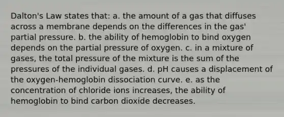 Dalton's Law states that: a. the amount of a gas that diffuses across a membrane depends on the differences in the gas' partial pressure. b. the ability of hemoglobin to bind oxygen depends on the partial pressure of oxygen. c. in a mixture of gases, the total pressure of the mixture is the sum of the pressures of the individual gases. d. pH causes a displacement of the oxygen-hemoglobin dissociation curve. e. as the concentration of chloride ions increases, the ability of hemoglobin to bind carbon dioxide decreases.