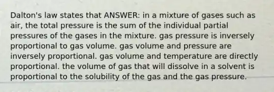 Dalton's law states that ANSWER: in a mixture of gases such as air, the total pressure is the sum of the individual partial pressures of the gases in the mixture. gas pressure is inversely proportional to gas volume. gas volume and pressure are inversely proportional. gas volume and temperature are directly proportional. the volume of gas that will dissolve in a solvent is proportional to the solubility of the gas and the gas pressure.