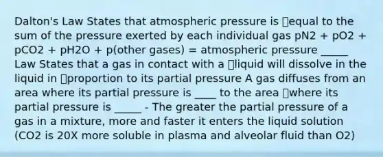 Dalton's Law States that atmospheric pressure is equal to the sum of the pressure exerted by each individual gas pN2 + pO2 + pCO2 + pH2O + p(other gases) = atmospheric pressure _____ Law States that a gas in contact with a liquid will dissolve in the liquid in proportion to its partial pressure A gas diffuses from an area where its partial pressure is ____ to the area where its partial pressure is _____ - The greater the partial pressure of a gas in a mixture, more and faster it enters the liquid solution (CO2 is 20X more soluble in plasma and alveolar fluid than O2)