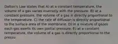 Dalton's Law states that A) at a constant temperature, the volume of a gas varies inversely with the pressure. B) at a constant pressure, the volume of a gas is directly proportional to the temperature. C) the rate of diffusion is directly proportional to the surface area of the membrane. D) in a mixture of gases each gas exerts its own partial pressure. E) at a constant temperature, the volume of a gas is directly proportional to the pressu