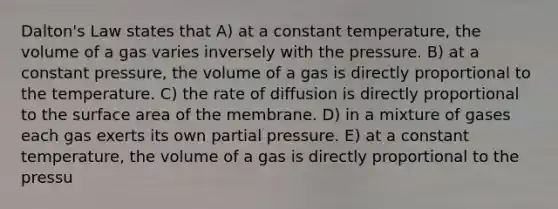 Dalton's Law states that A) at a constant temperature, the volume of a gas varies inversely with the pressure. B) at a constant pressure, the volume of a gas is directly proportional to the temperature. C) the rate of diffusion is directly proportional to the surface area of the membrane. D) in a mixture of gases each gas exerts its own partial pressure. E) at a constant temperature, the volume of a gas is directly proportional to the pressu