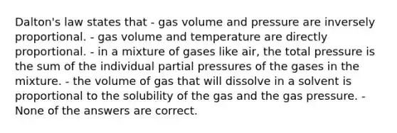 Dalton's law states that - gas volume and pressure are inversely proportional. - gas volume and temperature are directly proportional. - in a mixture of gases like air, the total pressure is the sum of the individual partial pressures of the gases in the mixture. - the volume of gas that will dissolve in a solvent is proportional to the solubility of the gas and the gas pressure. - None of the answers are correct.