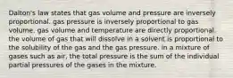 Dalton's law states that gas volume and pressure are inversely proportional. gas pressure is inversely proportional to gas volume. gas volume and temperature are directly proportional. the volume of gas that will dissolve in a solvent is proportional to the solubility of the gas and the gas pressure. in a mixture of gases such as air, the total pressure is the sum of the individual partial pressures of the gases in the mixture.