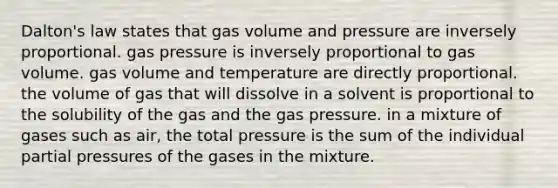 Dalton's law states that gas volume and pressure are inversely proportional. gas pressure is inversely proportional to gas volume. gas volume and temperature are directly proportional. the volume of gas that will dissolve in a solvent is proportional to the solubility of the gas and the gas pressure. in a mixture of gases such as air, the total pressure is the sum of the individual partial pressures of the gases in the mixture.