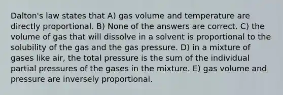 Dalton's law states that A) gas volume and temperature are directly proportional. B) None of the answers are correct. C) the volume of gas that will dissolve in a solvent is proportional to the solubility of the gas and the gas pressure. D) in a mixture of gases like air, the total pressure is the sum of the individual partial pressures of the gases in the mixture. E) gas volume and pressure are inversely proportional.