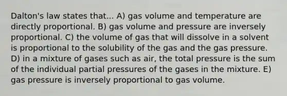 Dalton's law states that... A) gas volume and temperature are directly proportional. B) gas volume and pressure are inversely proportional. C) the volume of gas that will dissolve in a solvent is proportional to the solubility of the gas and the gas pressure. D) in a mixture of gases such as air, the total pressure is the sum of the individual partial pressures of the gases in the mixture. E) gas pressure is inversely proportional to gas volume.