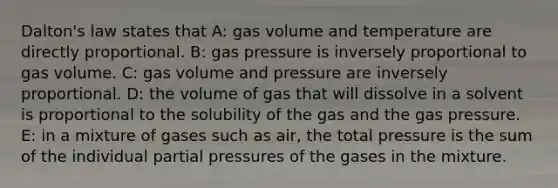 Dalton's law states that A: gas volume and temperature are directly proportional. B: gas pressure is inversely proportional to gas volume. C: gas volume and pressure are inversely proportional. D: the volume of gas that will dissolve in a solvent is proportional to the solubility of the gas and the gas pressure. E: in a mixture of gases such as air, the total pressure is the sum of the individual partial pressures of the gases in the mixture.