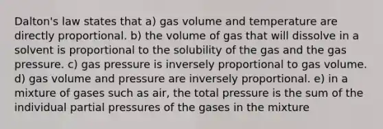 Dalton's law states that a) gas volume and temperature are directly proportional. b) the volume of gas that will dissolve in a solvent is proportional to the solubility of the gas and the gas pressure. c) gas pressure is inversely proportional to gas volume. d) gas volume and pressure are inversely proportional. e) in a mixture of gases such as air, the total pressure is the sum of the individual partial pressures of the gases in the mixture